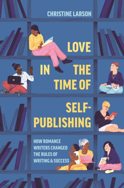 Love in the Time of Self-Publishing : How Romance Writers Changed the Rules of Writing and Success, Hardback Book