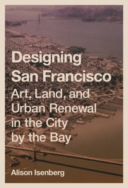 Designing San Francisco : Art, Land, and Urban Renewal in the City by the Bay, Paperback / softback Book