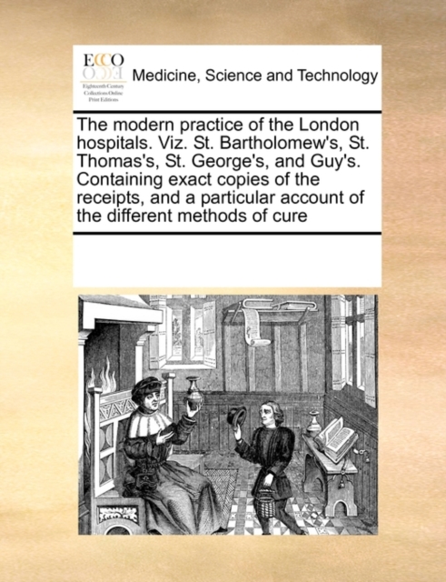 The Modern Practice of the London Hospitals. Viz. St. Bartholomew's, St. Thomas's, St. George's, and Guy's. Containing Exact Copies of the Receipts, and a Particular Account of the Different Methods o, Paperback / softback Book