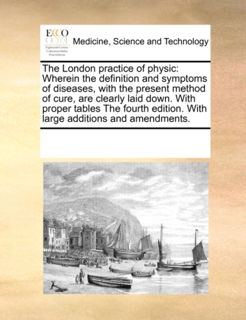 The London Practice of Physic : Wherein the Definition and Symptoms of Diseases, with the Present Method of Cure, Are Clearly Laid Down. with Proper Tables the Fourth Edition. with Large Additions and, Paperback / softback Book