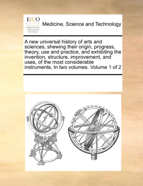 A New Universal History of Arts and Sciences, Shewing Their Origin, Progress, Theory, Use and Practice, and Exhibiting the Invention, Structure, Improvement, and Uses, of the Most Considerable Instrum, Paperback / softback Book