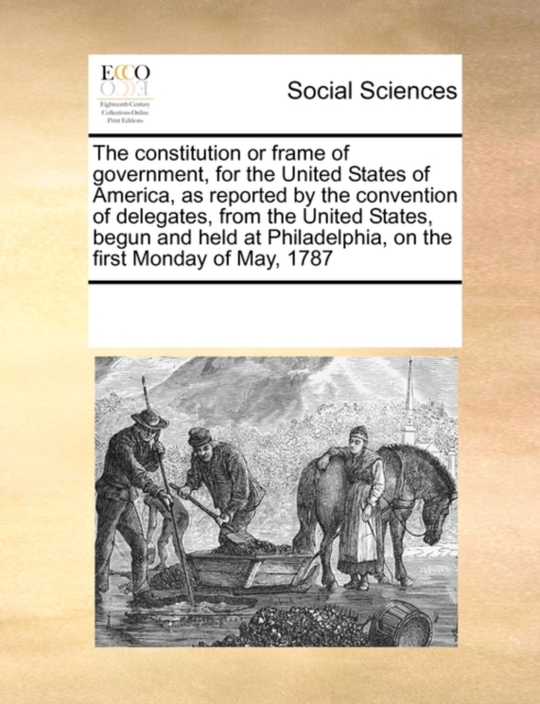 The Constitution or Frame of Government, for the United States of America, as Reported by the Convention of Delegates, from the United States, Begun and Held at Philadelphia, on the First Monday of Ma, Paperback / softback Book