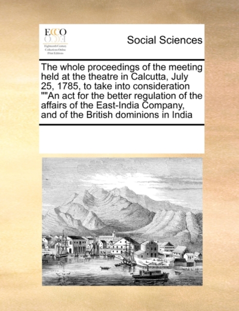 The Whole Proceedings of the Meeting Held at the Theatre in Calcutta, July 25, 1785, to Take Into Consideration an ACT for the Better Regulation of the Affairs of the East-India Company, and of the Br, Paperback / softback Book