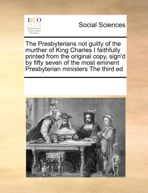 The Presbyterians Not Guilty of the Murther of King Charles I Faithfully Printed from the Original Copy, Sign'd by Fifty Seven of the Most Eminent Presbyterian Ministers the Third Ed, Paperback / softback Book