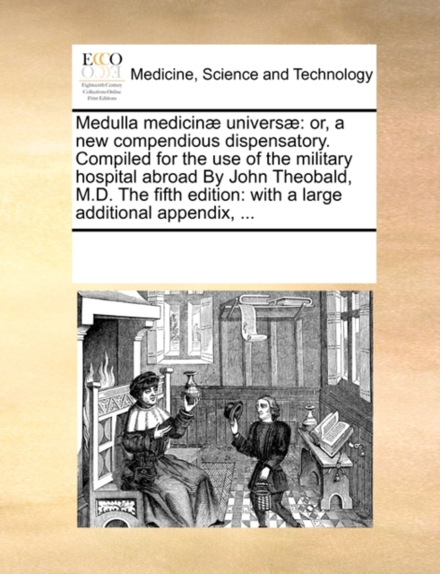 Medulla Medicinae Universae : Or, a New Compendious Dispensatory. Compiled for the Use of the Military Hospital Abroad by John Theobald, M.D. the Fifth Edition: With a Large Additional Appendix, ..., Paperback / softback Book