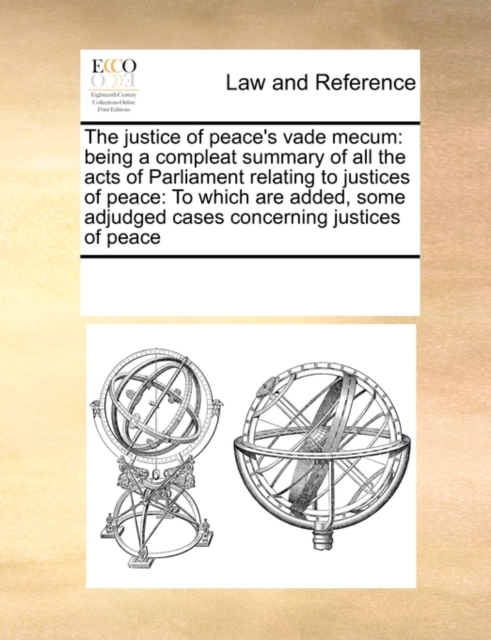 The Justice of Peace's Vade Mecum : Being a Compleat Summary of All the Acts of Parliament Relating to Justices of Peace: To Which Are Added, Some Adjudged Cases Concerning Justices of Peace, Paperback / softback Book
