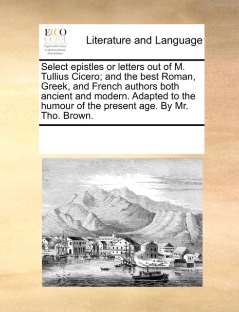 Select Epistles or Letters Out of M. Tullius Cicero; And the Best Roman, Greek, and French Authors Both Ancient and Modern. Adapted to the Humour of the Present Age. by Mr. Tho. Brown., Paperback / softback Book