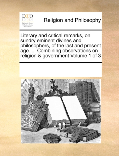 Literary and Critical Remarks, on Sundry Eminent Divines and Philosophers, of the Last and Present Age. ... Combining Observations on Religion & Government Volume 1 of 3, Paperback / softback Book