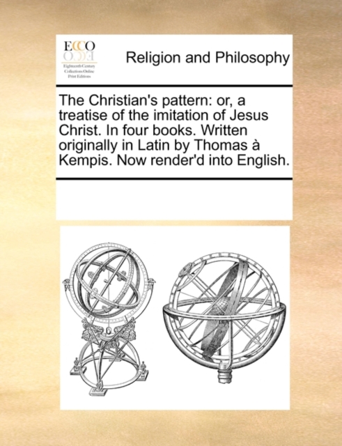 The Christian's Pattern : Or, a Treatise of the Imitation of Jesus Christ. in Four Books. Written Originally in Latin by Thomas a Kempis. Now Render'd Into English., Paperback / softback Book