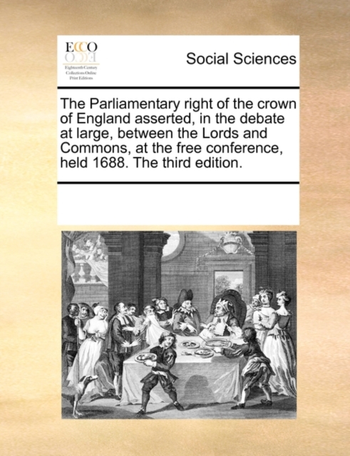 The Parliamentary Right of the Crown of England Asserted, in the Debate at Large, Between the Lords and Commons, at the Free Conference, Held 1688. the Third Edition., Paperback / softback Book
