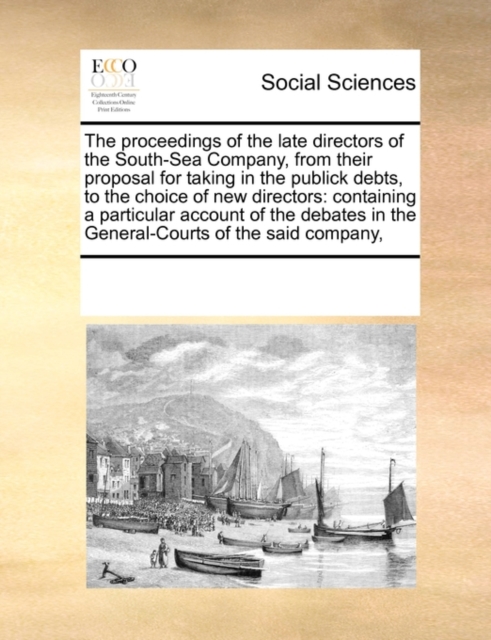 The Proceedings of the Late Directors of the South-Sea Company, from Their Proposal for Taking in the Publick Debts, to the Choice of New Directors : Containing a Particular Account of the Debates in, Paperback / softback Book