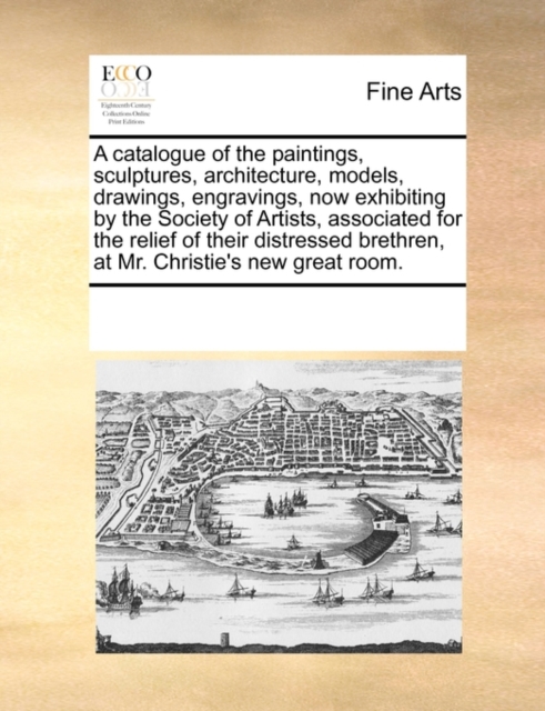 A Catalogue of the Paintings, Sculptures, Architecture, Models, Drawings, Engravings, Now Exhibiting by the Society of Artists, Associated for the Relief of Their Distressed Brethren, at Mr. Christie', Paperback / softback Book