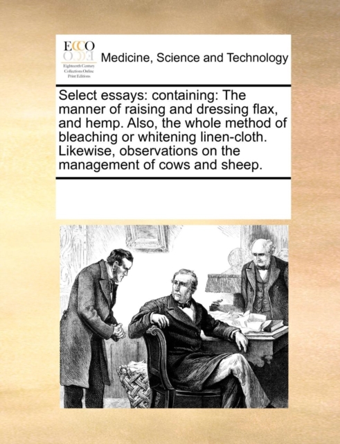 Select Essays : Containing: The Manner of Raising and Dressing Flax, and Hemp. Also, the Whole Method of Bleaching or Whitening Linen-Cloth. Likewise, Observations on the Management of Cows and Sheep., Paperback / softback Book