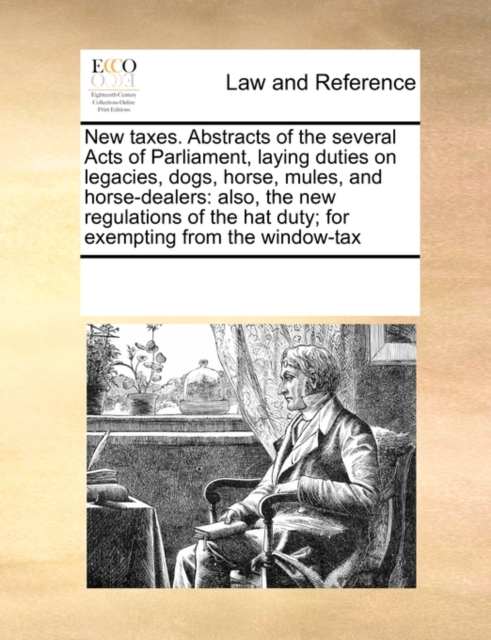 New Taxes. Abstracts of the Several Acts of Parliament, Laying Duties on Legacies, Dogs, Horse, Mules, and Horse-Dealers : Also, the New Regulations of the Hat Duty; For Exempting from the Window-Tax, Paperback / softback Book