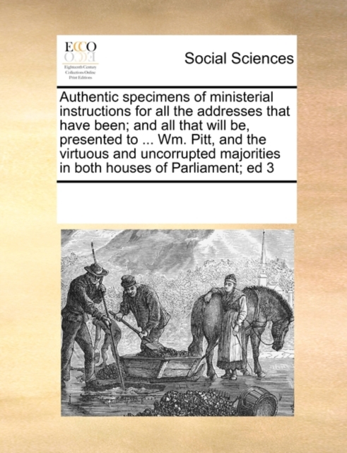 Authentic Specimens of Ministerial Instructions for All the Addresses That Have Been; And All That Will Be, Presented to ... Wm. Pitt, and the Virtuous and Uncorrupted Majorities in Both Houses of Par, Paperback / softback Book