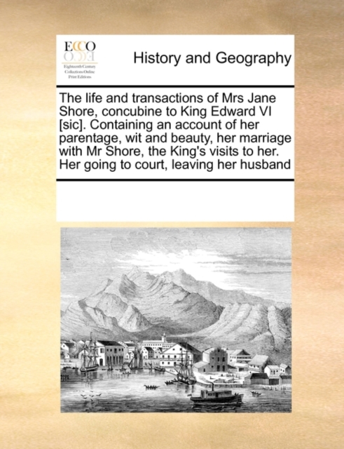 The Life and Transactions of Mrs Jane Shore, Concubine to King Edward VI [Sic]. Containing an Account of Her Parentage, Wit and Beauty, Her Marriage with MR Shore, the King's Visits to Her. Her Going, Paperback / softback Book