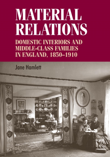 Material Relations : Domestic Interiors and Middle-Class Families in England, 1850-1910, Hardback Book