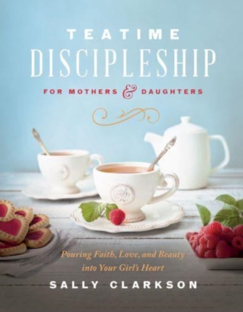 Teatime Discipleship for Mothers and Daughters : Pouring Faith, Love, and Beauty into Your Girl’s Heart, Hardback Book