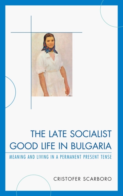 The Late Socialist Good Life in Bulgaria : Meaning and Living in a Permanent Present Tense, Hardback Book