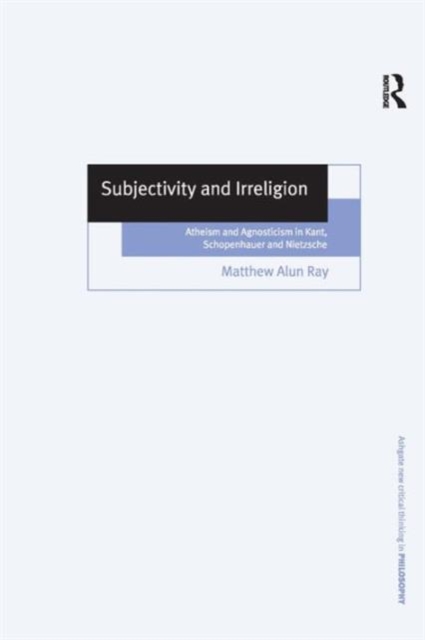 Subjectivity and Irreligion : Atheism and Agnosticism in Kant, Schopenhauer and Nietzsche, Hardback Book