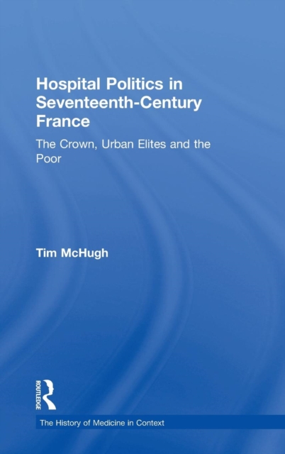 Hospital Politics in Seventeenth-Century France : The Crown, Urban Elites and the Poor, Hardback Book