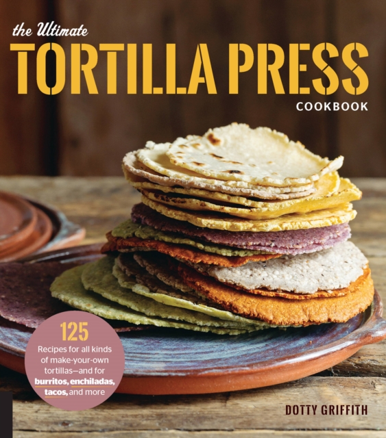 The Ultimate Tortilla Press Cookbook : 125 Recipes for All Kinds of Make-Your-Own Tortillas--and for Burritos, Enchiladas, Tacos, and More, Paperback / softback Book