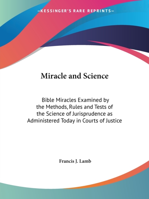 Miracle and Science: Bible Miracles Examined by the Methods, Rules and Tests of the Science of Jurisprudence as Administered Today in Courts of Justic, Paperback Book
