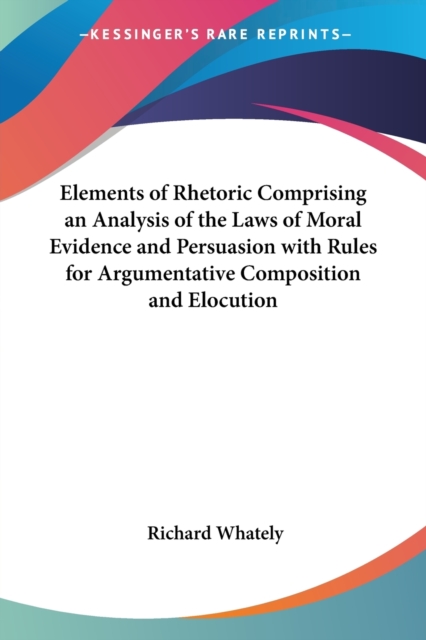 Elements of Rhetoric Comprising an Analysis of the Laws of Moral Evidence and Persuasion with Rules for Argumentative Composition and Elocution, Paperback / softback Book