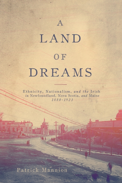 A Land of Dreams : Ethnicity, Nationalism, and the Irish in Newfoundland, Nova Scotia, and Maine, 1880-1923, EPUB eBook