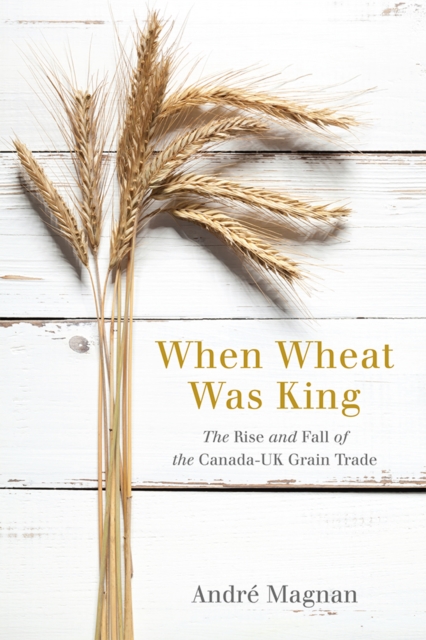 When Wheat Was King : The Rise and Fall of the Canada-UK Grain Trade, Paperback / softback Book