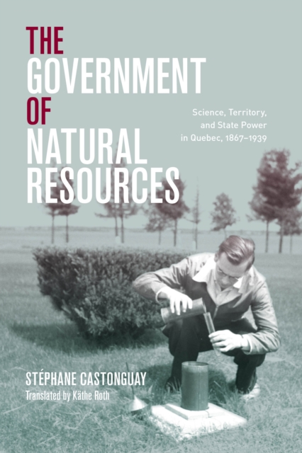 The Government of Natural Resources : Science, Territory, and State Power in Quebec, 1867-1939, Hardback Book