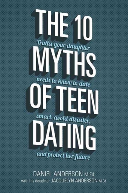 The 10 Myths of Teen Dating : Truths Your Daughter Needs to Know to Date Smart, Avoid Disaster, and Protect Her Future, Paperback / softback Book