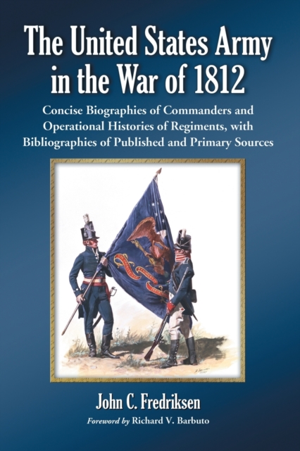 The United States Army in the War of 1812 : Concise Biographies of Commanders and Operational Histories of Regiments, with Bibliographies of Published and Primary Sources, Hardback Book