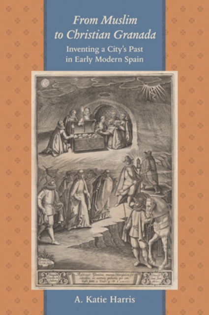 From Muslim to Christian Granada : Inventing a City's Past in Early Modern Spain, Hardback Book