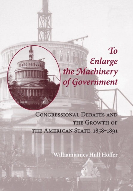 To Enlarge the Machinery of Government : Congressional Debates and the Growth of the American State, 1858-1891, Hardback Book
