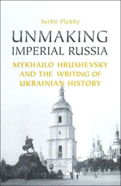 Unmaking Imperial Russia : Mykhailo Hrushevsky and the Writing of Ukrainian History, Hardback Book