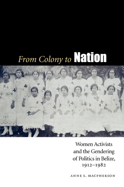 From Colony to Nation : Women Activists and the Gendering of Politics in Belize, 1912-1982, Paperback / softback Book