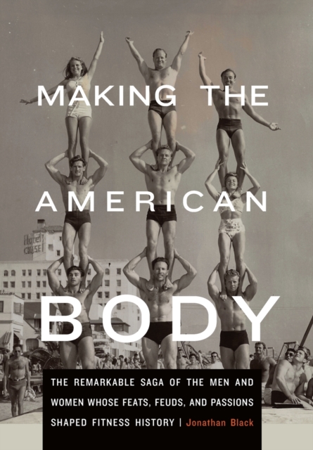 Making the American Body : The Remarkable Saga of the Men and Women Whose Feats, Feuds, and Passions Shaped Fitness History, Hardback Book