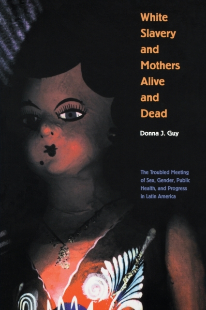 White Slavery and Mothers Alive and Dead : The Troubled Meeting of Sex, Gender, Public Health, and Progress in Latin America, Paperback / softback Book