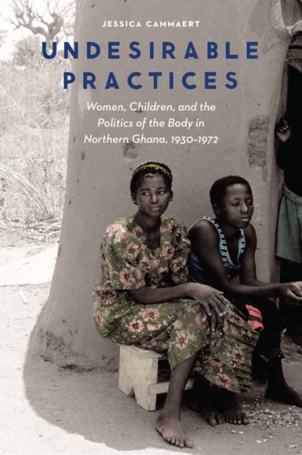 Undesirable Practices : Women, Children, and the Politics of the Body in Northern Ghana, 1930-1972, Hardback Book