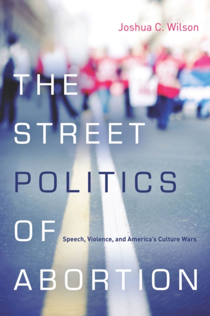 The Street Politics of Abortion : Speech, Violence, and America's Culture Wars, Hardback Book