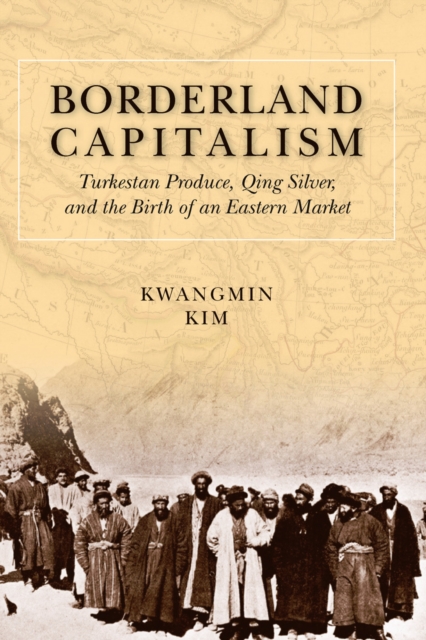 Borderland Capitalism : Turkestan Produce, Qing Silver, and the Birth of an Eastern Market, Hardback Book