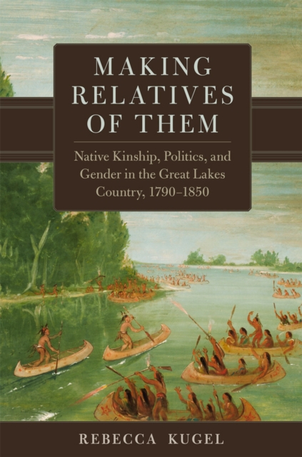 Making Relatives of Them Volume 21 : Native Kinship, Politics, and Gender in the Great Lakes Country, 1790-1850, Hardback Book
