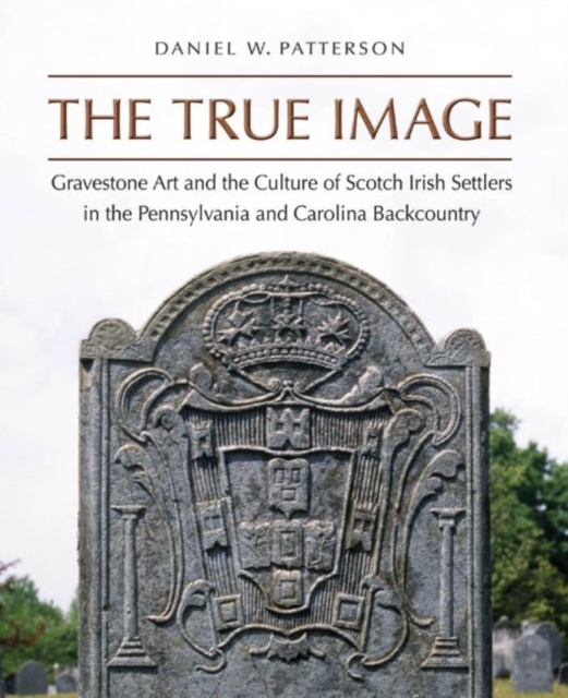 The True Image : Gravestone Art and the Culture of Scotch Irish Settlers in the Pennsylvania and Carolina Backcountry, Hardback Book