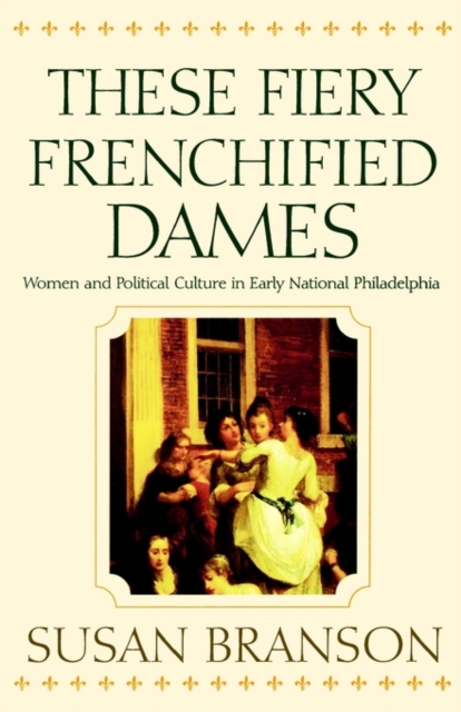 These Fiery Frenchified Dames : Women and Political Culture in Early National Philadelphia, Paperback / softback Book