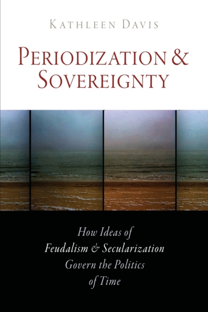 Periodization and Sovereignty : How Ideas of Feudalism and Secularization Govern the Politics of Time, Paperback / softback Book