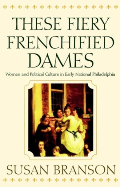 These Fiery Frenchified Dames : Women and Political Culture in Early National Philadelphia, Hardback Book