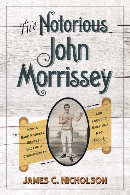 The Notorious John Morrissey : How a Bare-Knuckle Brawler Became a Congressman and Founded Saratoga Race Course, PDF eBook