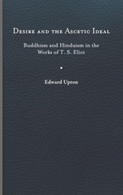 Desire and the Ascetic Ideal : Buddhism and Hinduism in the Works of T. S. Eliot, Hardback Book