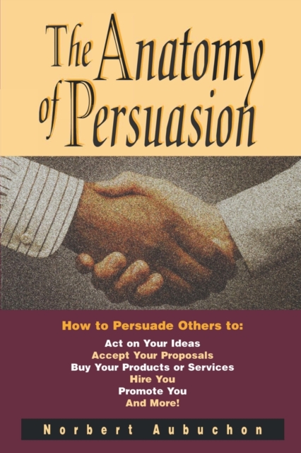 The Anatomy of Persuasion : How to Persuade Others To Act on Your Ideas, Accept Your Proposals, Buy Your Products or Services, Hire You, Promote You, and More!, Paperback / softback Book